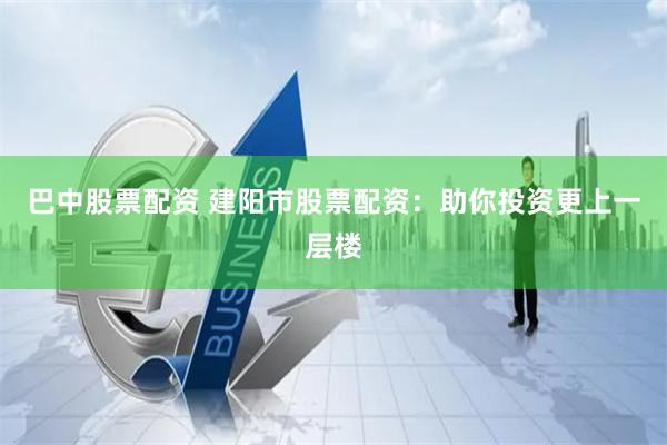 巴中股票配资 建阳市股票配资：助你投资更上一层楼