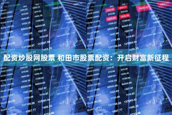 配资炒股网股票 和田市股票配资：开启财富新征程