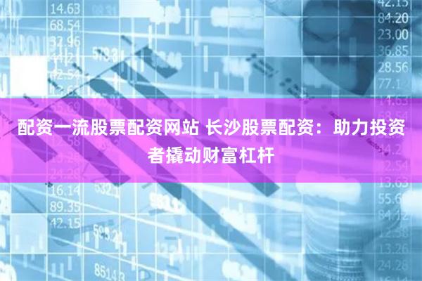 配资一流股票配资网站 长沙股票配资：助力投资者撬动财富杠杆