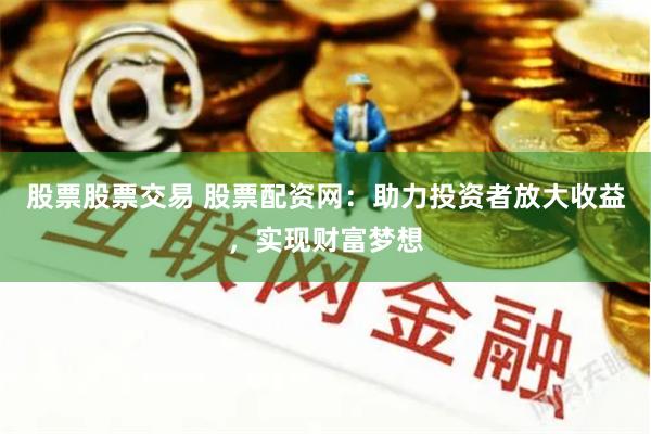 股票股票交易 股票配资网：助力投资者放大收益，实现财富梦想