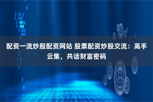 配资一流炒股配资网站 股票配资炒股交流：高手云集，共话财富密码