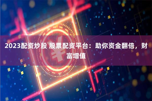 2023配资炒股 股票配资平台：助你资金翻倍，财富增值