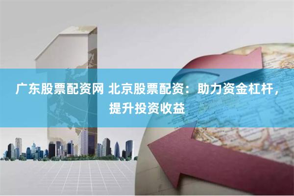 广东股票配资网 北京股票配资：助力资金杠杆，提升投资收益