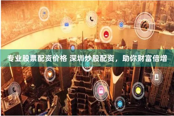 专业股票配资价格 深圳炒股配资，助你财富倍增