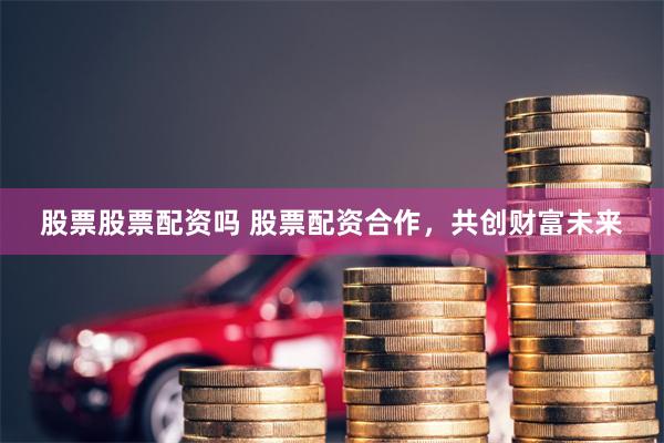股票股票配资吗 股票配资合作，共创财富未来