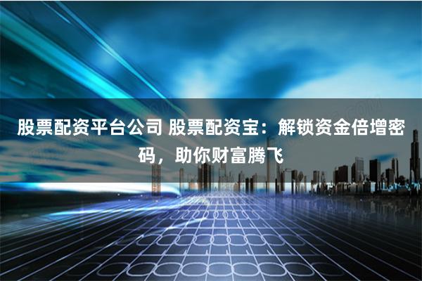 股票配资平台公司 股票配资宝：解锁资金倍增密码，助你财富腾飞