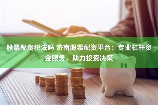 股票配资犯法吗 济南股票配资平台：专业杠杆资金服务，助力投资决策