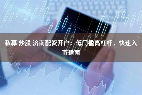 私募 炒股 济南配资开户：低门槛高杠杆，快速入市指南