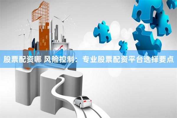 股票配资哪 风险控制：专业股票配资平台选择要点