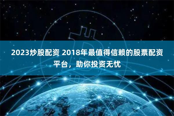 2023炒股配资 2018年最值得信赖的股票配资平台，助你投资无忧
