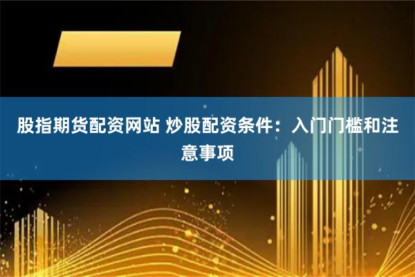股指期货配资网站 炒股配资条件：入门门槛和注意事项
