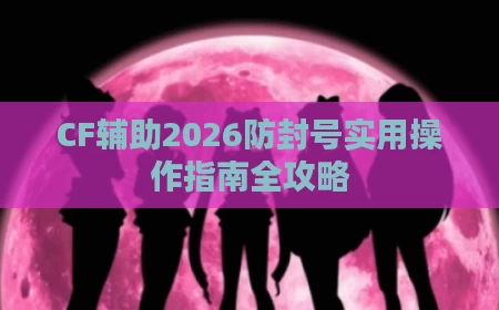 CF辅助2026防封号实用操作指南全攻略