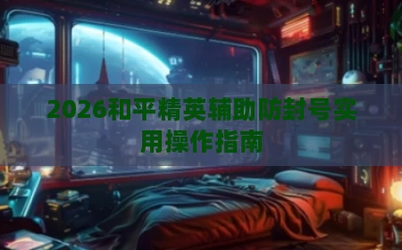 2026和平精英辅助防封号实用操作指南