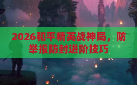 2026和平精英战神局，防举报防封进阶技巧