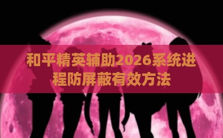 和平精英辅助2026系统进程防屏蔽有效方法