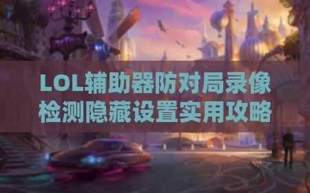 LOL辅助器防对局录像检测隐藏设置实用攻略